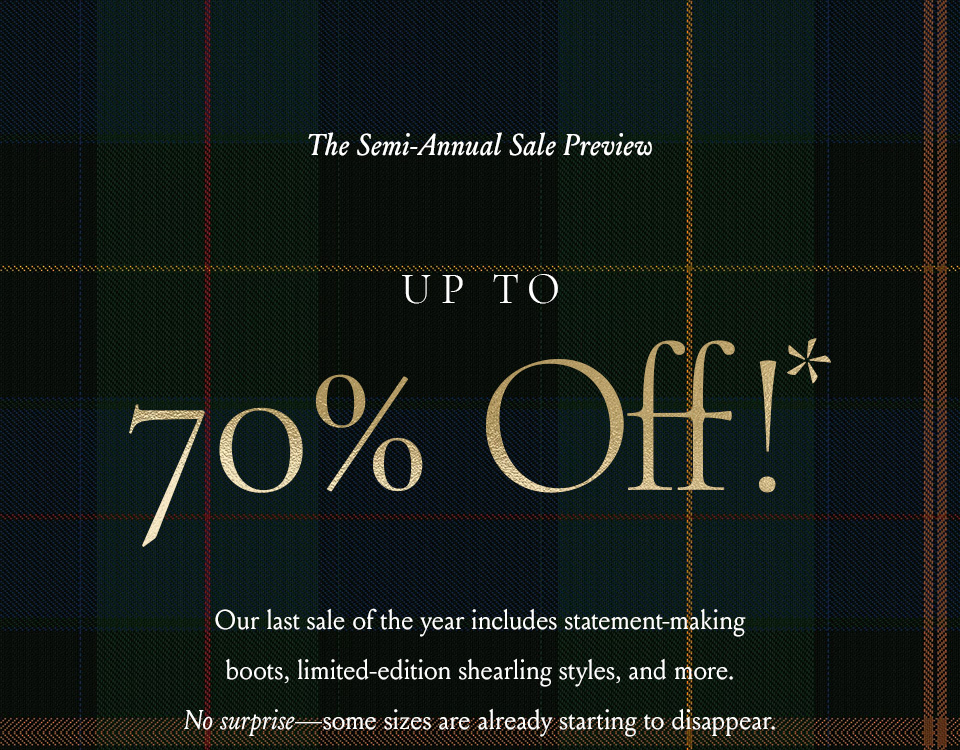  —The Semi-Annual Sale Preview—  Up To 70% Off!*  Our last sale of the year includes statement-making boots, limited-edition shearling styles, and more. No surprise—some sizes are already starting to disappear. 
