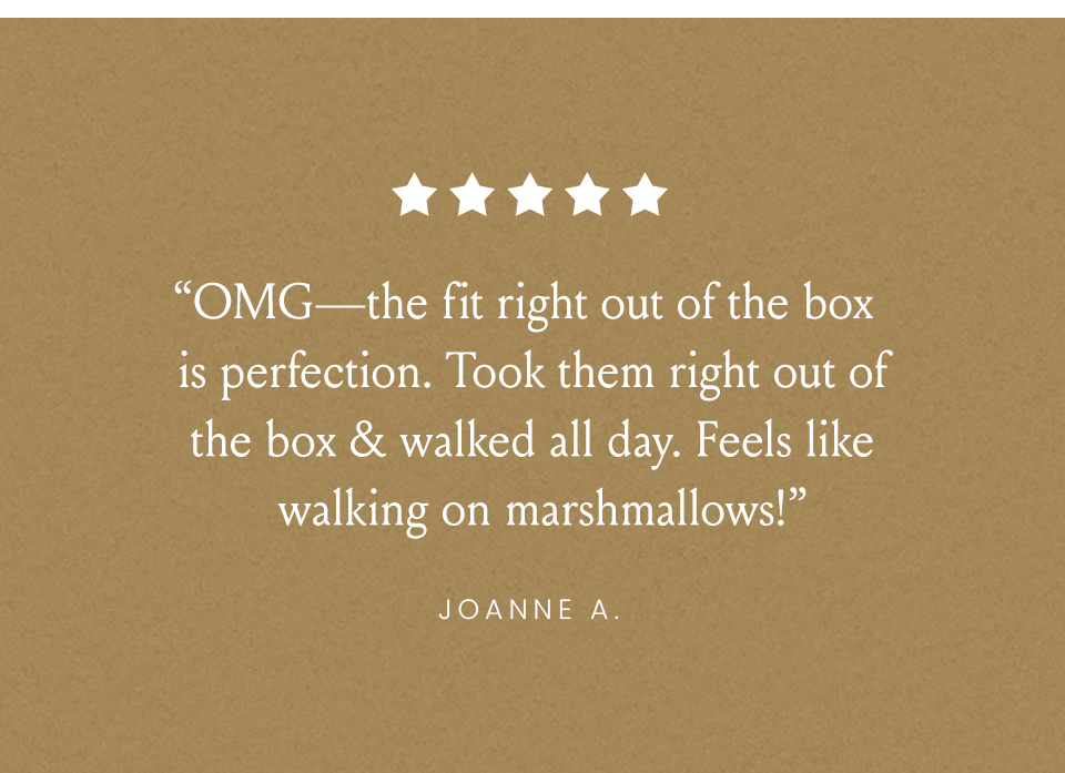 “OMG—the fit right out of the box is perfection. Took them right out of the box & walked all day. Feels like walking on marshmallows!” - Joanne A. 