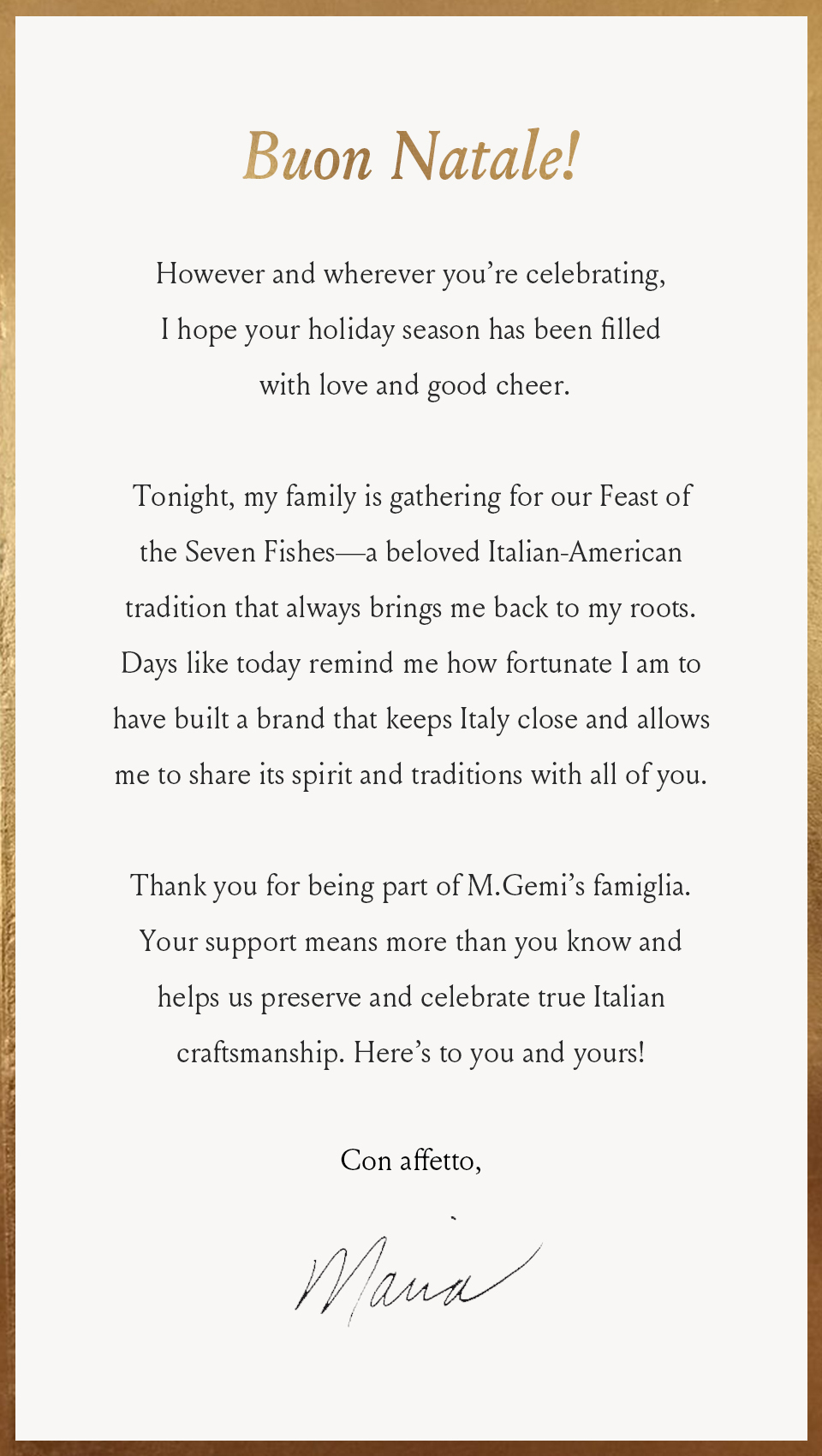 Buon Natale!  However and wherever you’re celebrating, I hope your holiday season has been filled with love and good cheer.  Tonight, my family is gathering for our Feast of the Seven Fishes—a beloved Italian-American tradition that always brings me back to my roots. Days like today remind me how fortunate I am to have built a brand that keeps Italy close and allows me to share its spirit and traditions with all of you. Thank you for being part of M.Gemi’s famiglia. Your support means more than you know and helps us preserve and celebrate true Italian craftsmanship. Here’s to you and yours!   Con affetto, Maria