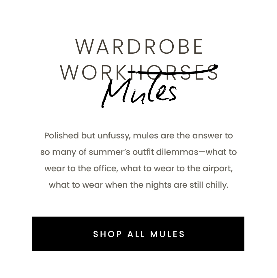 Wardrobe Workhorses Mules, Polished but unfussy, mules are the answer to so many of summer’s outfit dilemmas—what to wear to the office, what to wear to the airport, what to wear when the nights are still chilly.  