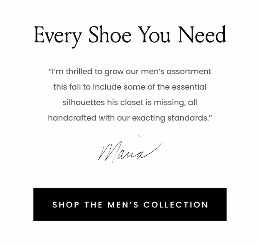 “I’m thrilled to grow our men’s assortment this fall to include some of the essential silhouettes his closet is missing, all handcrafted with our exacting standards.” - Maria  < Shop The Men’s Collection > 