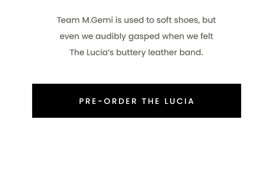 Team M.Gemi is used to soft shoes, but even we audibly gasped when we felt The Lucia’s buttery leather band. < Pre-Order the Lucia >