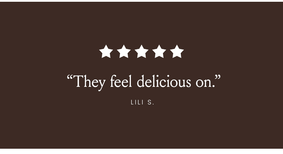 “They feel delicious on.” - Lili S. 