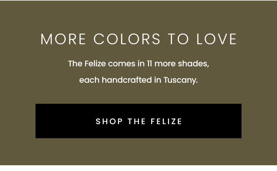 More Colors To Love | The Felize comes in 11 more shades, each handcrafted in Tuscany. < Shop The Felize >