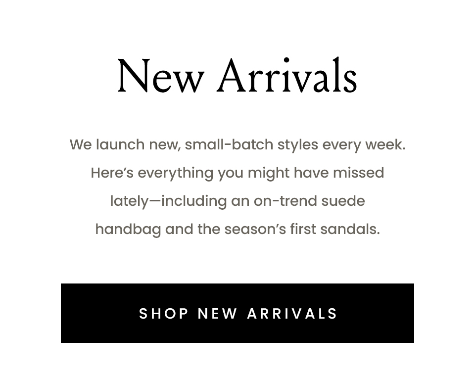 New Arrivals  We launch new, small-batch styles every week. Here’s everything you might have missed lately—including an on-trend suede handbag and the season’s first sandals. < Shop New Arrivals > 