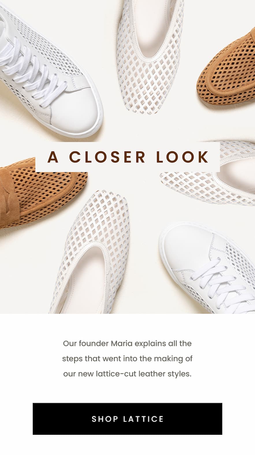 A Closer Look  Our founder Maria explains all the steps that went into the making of our new lattice-cut leather styles.   < Shop Lattice >  