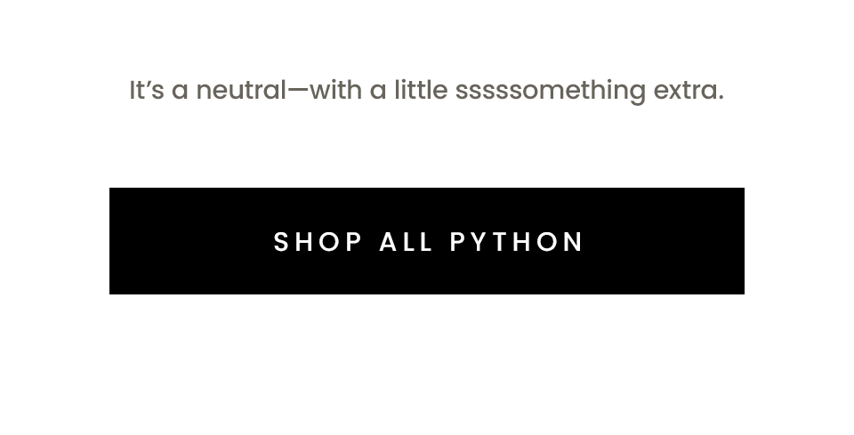 It’s a neutral—with a little sssssomething extra.   < Shop All Python > 