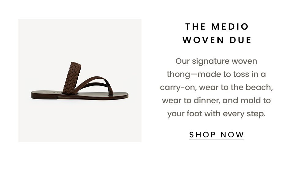 , Our signature woven thong—made to toss in a carry-on, wear to the beach, wear to dinner, and mold to your foot with every step.  < Shop Now > 