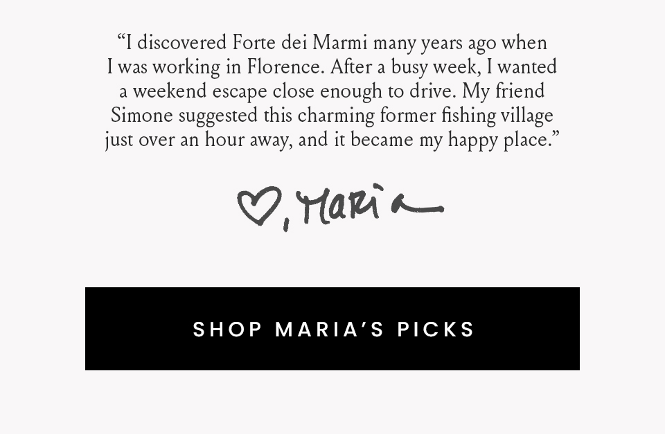 “I discovered Forte dei Marmi many years ago when I was working in Florence. After a busy week, I wanted a weekend escape close enough to drive. My friend Simone suggested this charming former fishing village just over an hour away, and it became my happy place.”   < Shop Maria’s Picks > 