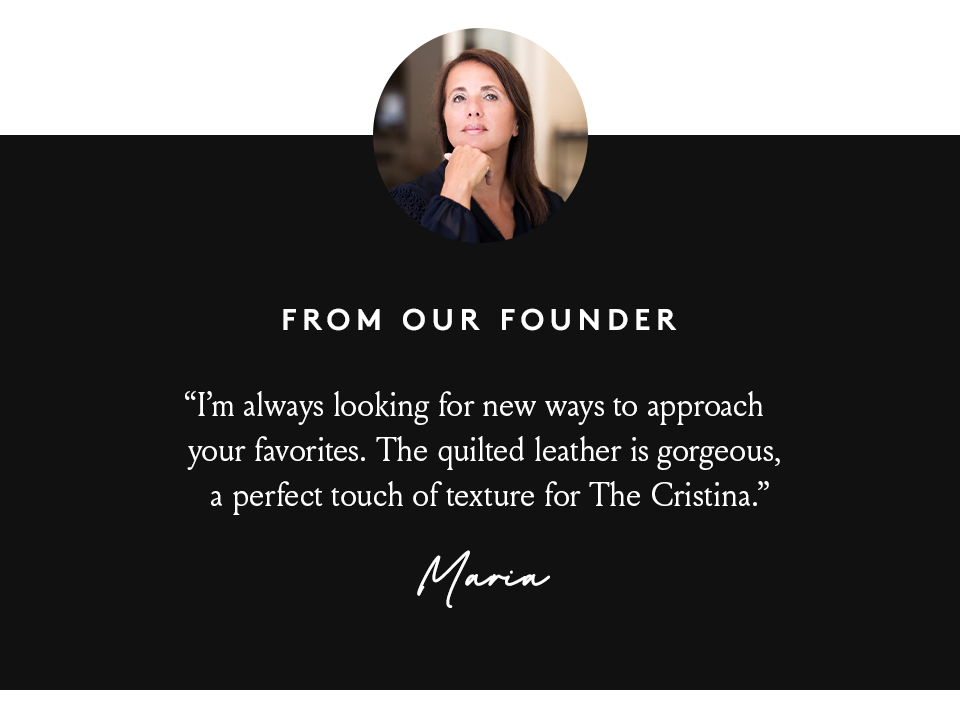 “I’m always looking for new ways to approach your favorites. The quilted leather is gorgeous, a perfect touch of texture for The Cristina.” - Maria, Founder, 