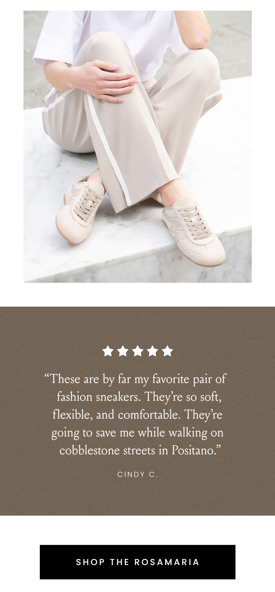 “These are by far my favorite pair of fashion sneakers. They’re so soft, flexible, and comfortable. They’re going to save me while walking on cobblestone streets in Positano.” - Cindy C.   < Shop The Rosamaria > 