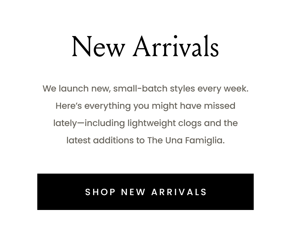New Arrivals, We launch new, small-batch styles every week. Here’s everything you might have missed lately—including lightweight clogs and the latest additions to The Una Famiglia. < Shop New Arrivals >