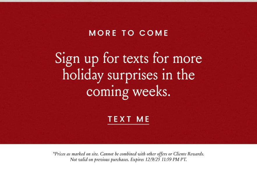 More To Come  Sign up for texts for more holiday surprises in the coming weeks.  < Text Me >   *Prices as marked on site. Cannot be combined with other offers or Cliente Rewards. Not valid on previous purchases. Expires 12/10/25 11:59 PM PT.