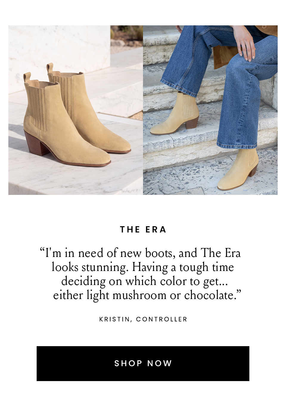 The Era  “I'm in need of new boots, and The Era looks stunning. Having a tough time deciding on which color to get... either light mushroom or chocolate.” – Kristin, Controller  < Shop Now > 