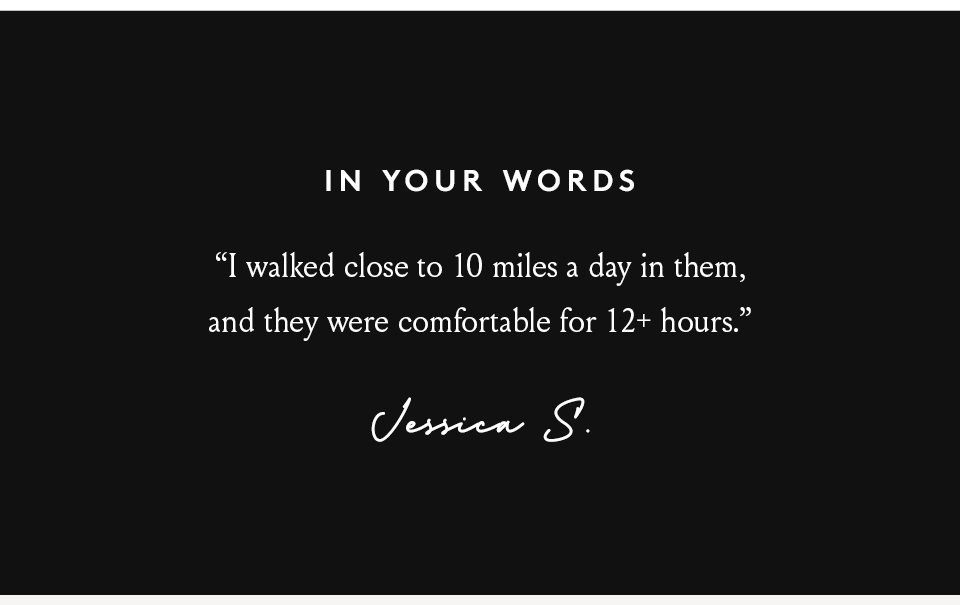 In Your Words   “I walked close to 10 miles a day in them, and they were comfortable for 12+ hours.” - Jessica S. 