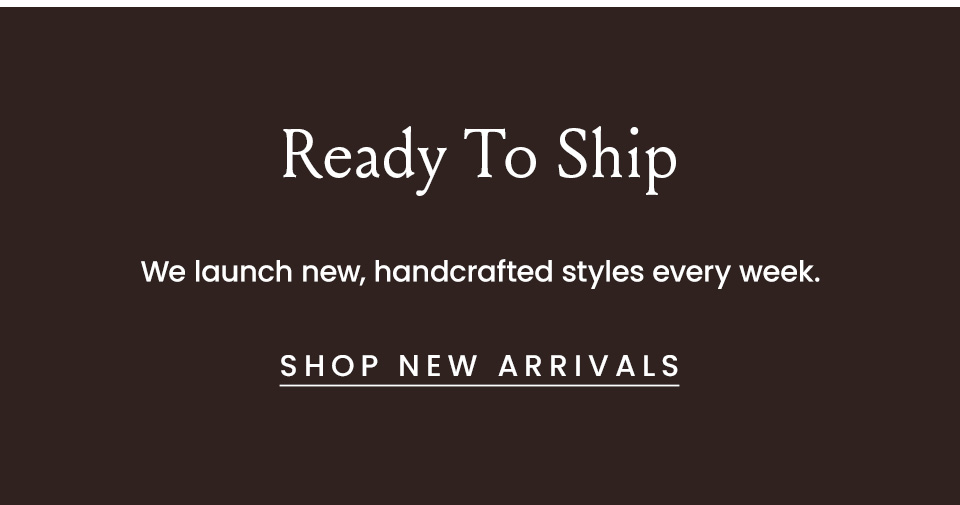 Ready To Ship We launch new handcrafted styles every week.  < Shop New Arrivals >  