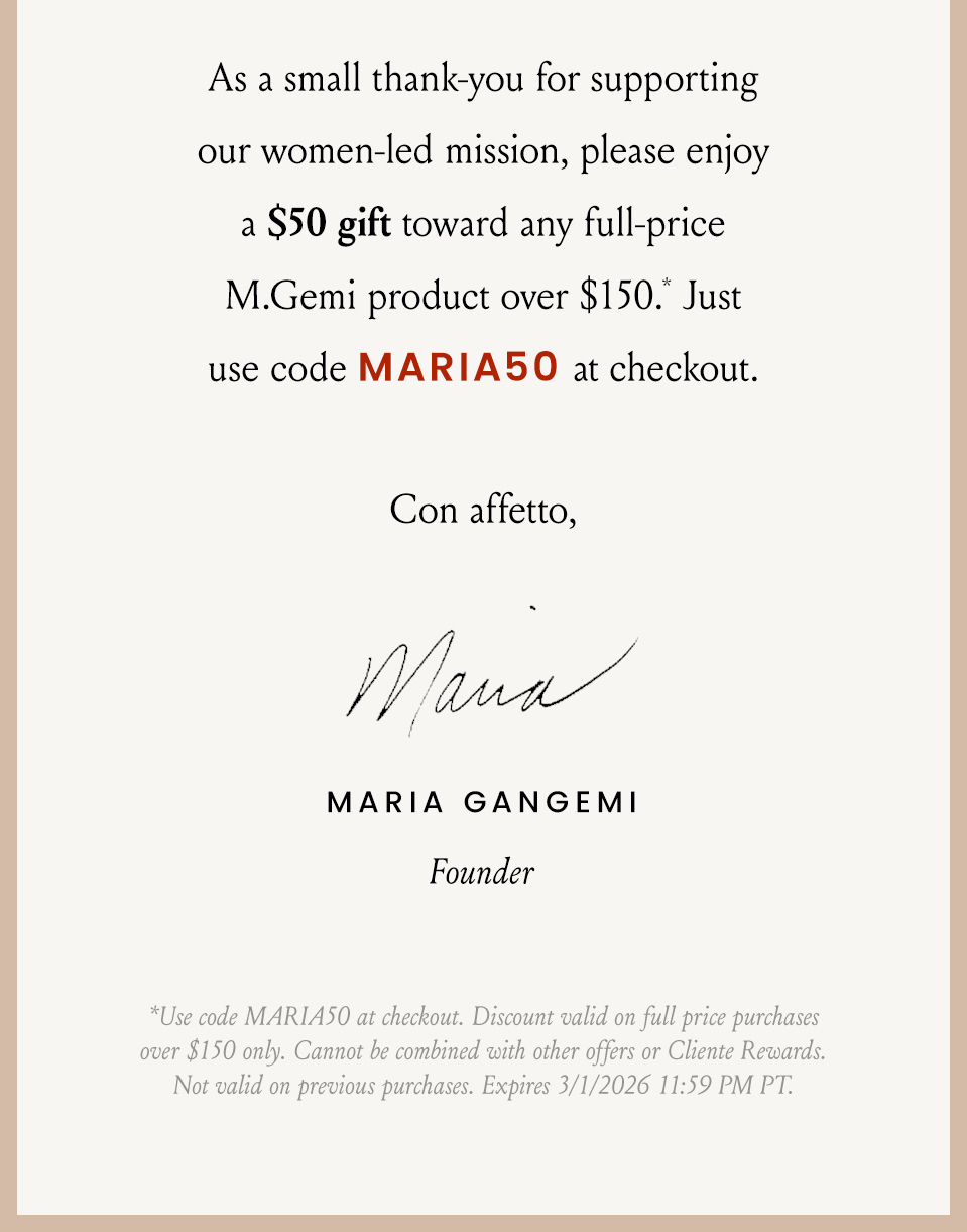 As a small thank-you for supporting our women-led mission, please enjoy a $50 gift toward any full-price M.Gemi product over $150.* Just use code MARIA50 at checkout. Con affetto, Maria *Use code MARIA50 at checkout. Discount valid on full price purchases over $150 only. Cannot be combined with other offers or Cliente Rewards. Not valid on previous purchases. Expires 3/1/2026 11:59 PM PT.