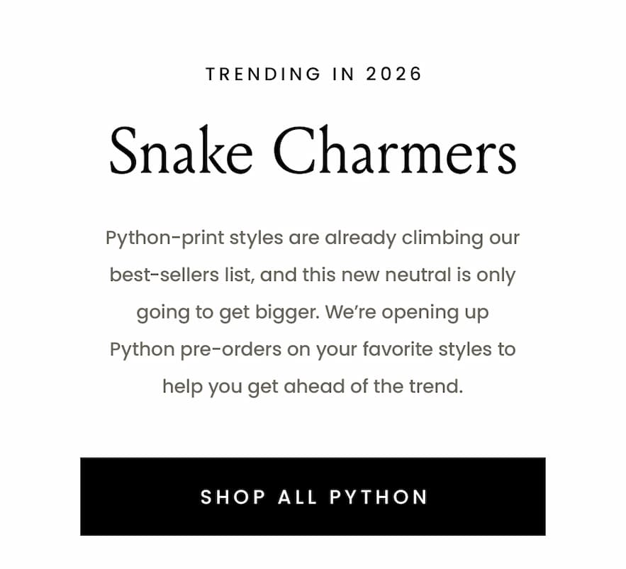—Trending in 2026—  Snake Charmers  Python-print styles are already climbing our best-sellers list, and this new neutral is only going to get bigger. We’re opening up Python pre-orders on your favorite styles to help you get ahead of the trend. 