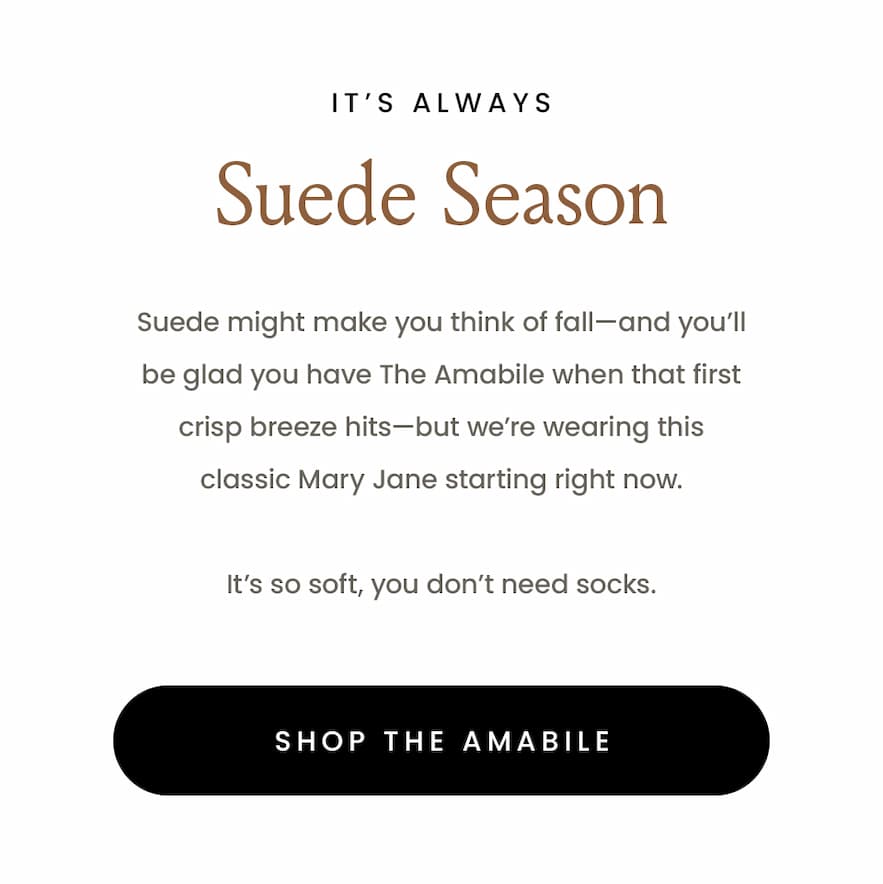 It’s Always Suede Season  Suede might make you think of fall—and you’ll be glad you have The Amabile when that first crisp breeze hits—but we’re wearing this classic Mary Jane starting right now.   It’s so soft, you don’t need socks.   < Shop The Amabile > 