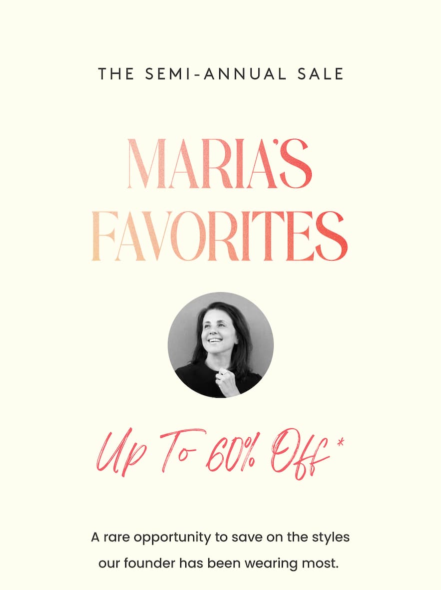 —The Semi-Annual Sale— MARIA’S FAVORITES Up to 60% Off* A rare opportunity to save on the styles our founder has been wearing most. 