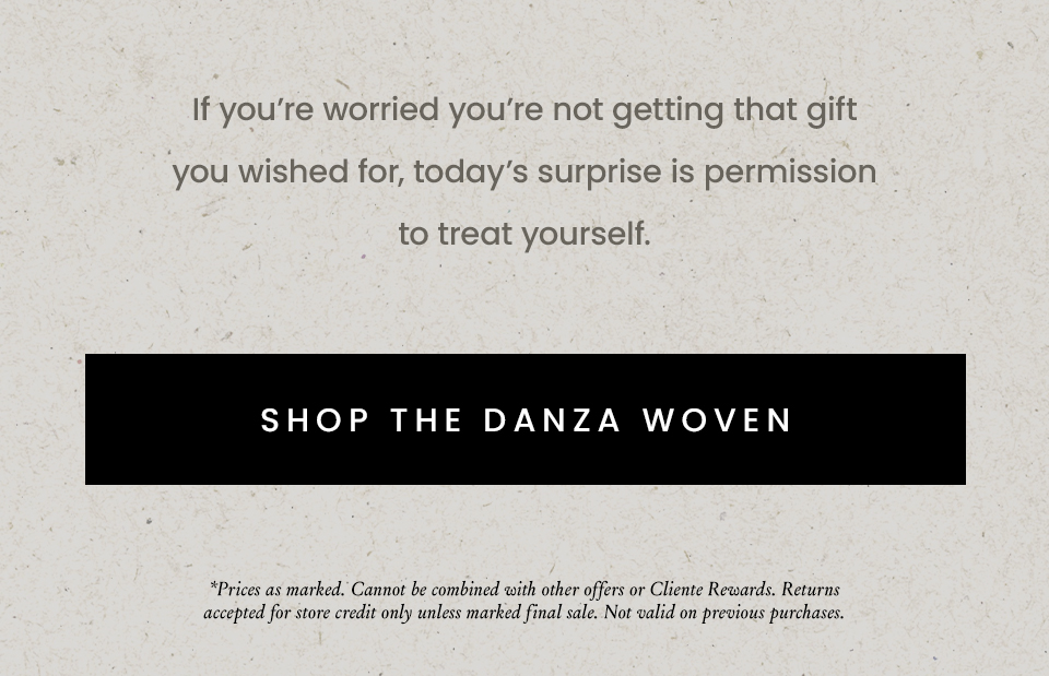 If you’re worried you’re not getting that gift you wished for, today’s surprise is permission to treat yourself.  < Shop The Danza Woven >  *Prices as marked on site. Cannot be combined with other offers or Cliente Rewards. Not valid on previous purchases. 