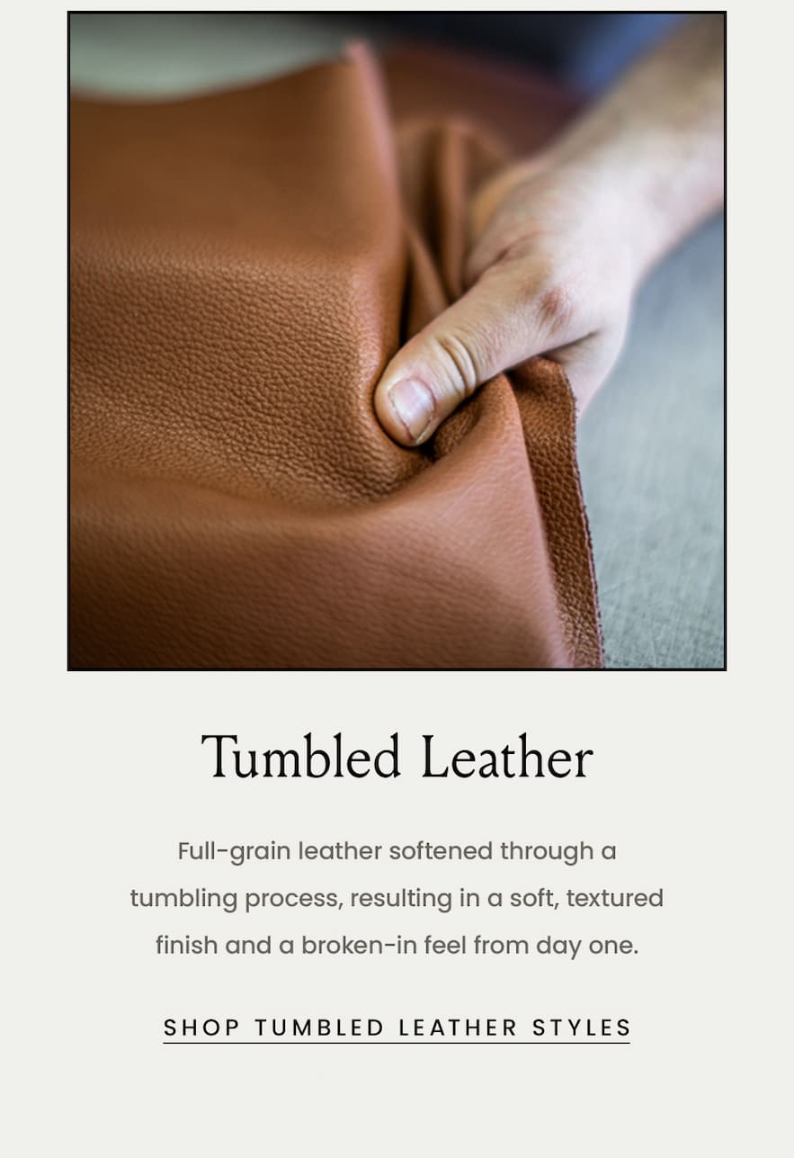 Tumbled Leather  Full-grain leather softened through a tumbling process, resulting in a soft, textured finish and a broken-in feel from day one.  < Shop Tumbled Leather > 