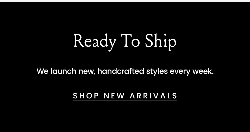 Ready To Ship, We launch new handcrafted styles every week. < Shop New Arrivals >  