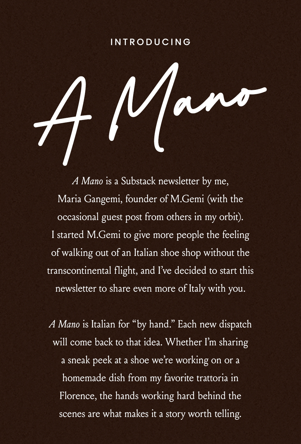 Introducing A Mano | A Mano is a Substack newsletter by me, Maria Gangemi, founder of M.Gemi (with the occasional guest post from others in my orbit). I started M.Gemi to give more people the feeling of walking out of an Italian shoe shop without the transcontinental flight, and I’ve decided to start this newsletter to share even more of Italy with you. A Mano is Italian for “by hand.” Each new dispatch will come back to that idea. Whether I’m sharing a sneak peek at a shoe we’re working on or a homemade dish from my favorite trattoria in Florence, the hands working hard behind the scenes are what makes it a story worth telling. 