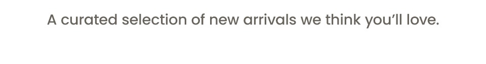 A Curated Selection of new arrivals we think you'll love. 