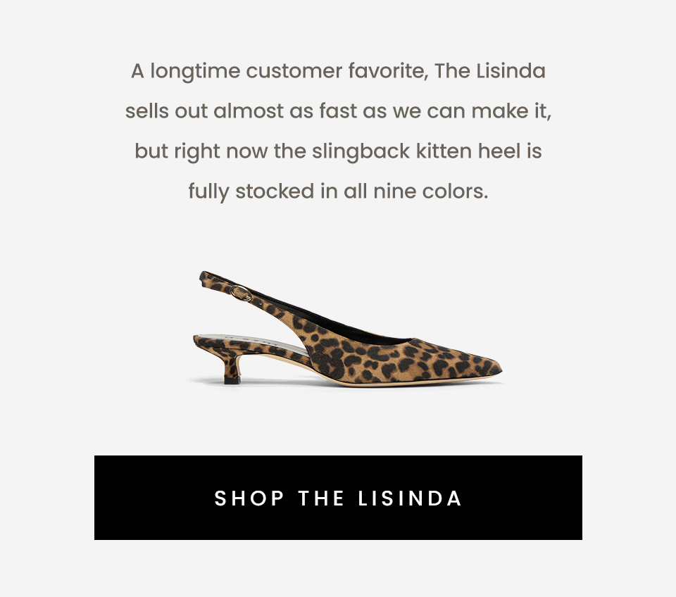 A longtime customer favorite, The Lisinda sells out almost as fast as we can make it, but right now the slingback kitten heel is fully stocked in all nine colors.   < Shop The Lisinda > 