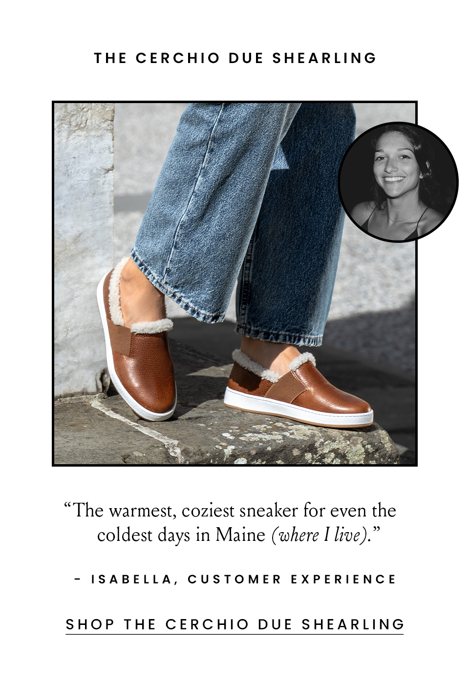  The Cerchio Due Shearling “The warmest, coziest sneaker for even the coldest days in Maine (where I live).” - Isabella, Customer Experience Associate  < SHop The Cershio Due Shearling > 