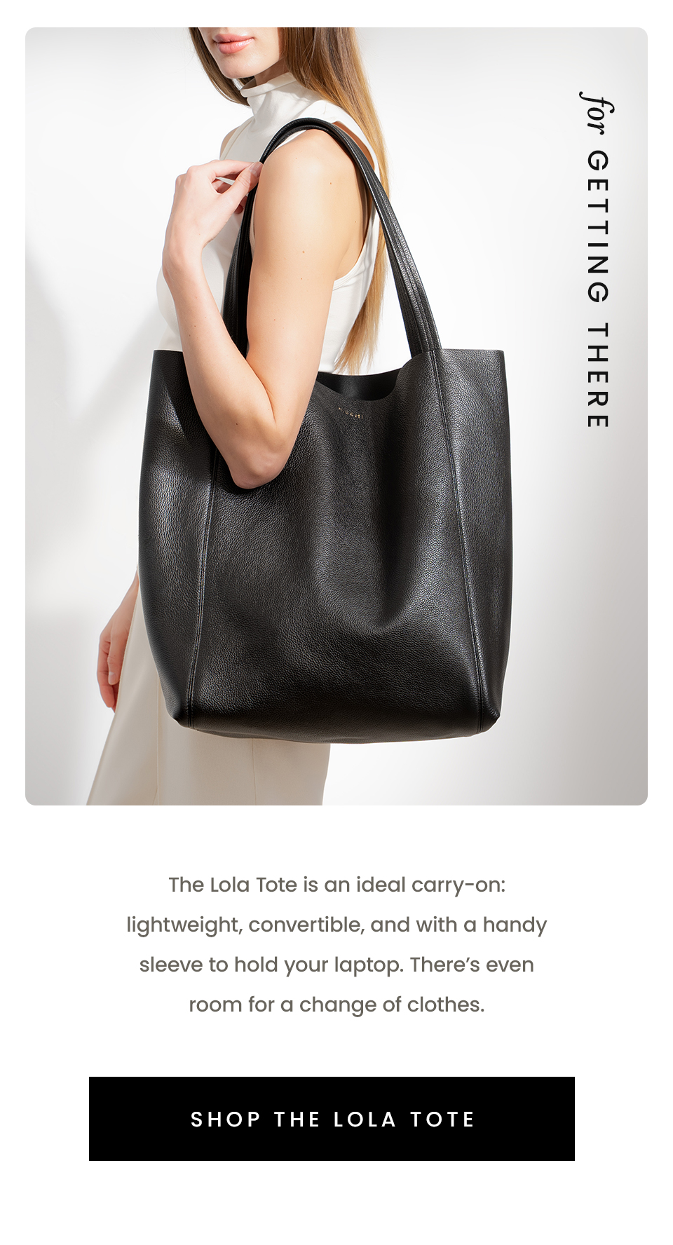 For Getting There  The Lola Tote is an ideal carry-on: lightweight, convertible, and with a handy sleeve to hold your laptop. There’s even room for a change of clothes.   < Shop The Lola Tote > 