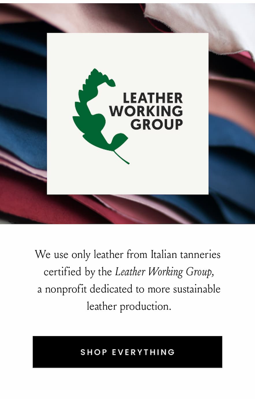 Leather Working Group   We use only leather from Italian tanneries certified by the Leather Working Group, a nonprofit dedicated to more sustainable leather production.