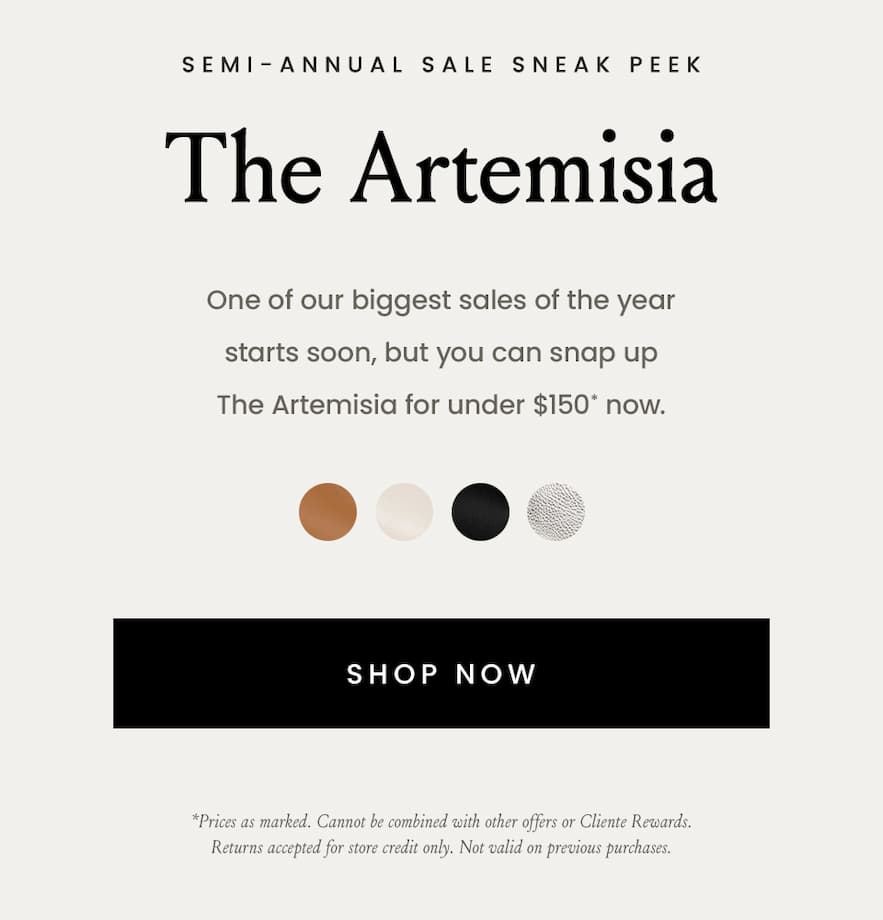 —Sale Sneak Peek—  The Artemisia Now $145*  One of our biggest sales of the year starts soon, but you can snap up The Artemisia for under $150* now.   *Price as marked. Cannot be combined with other offers or Cliente Rewards. Returns accepted for store credit only. Not valid on previous purchases.