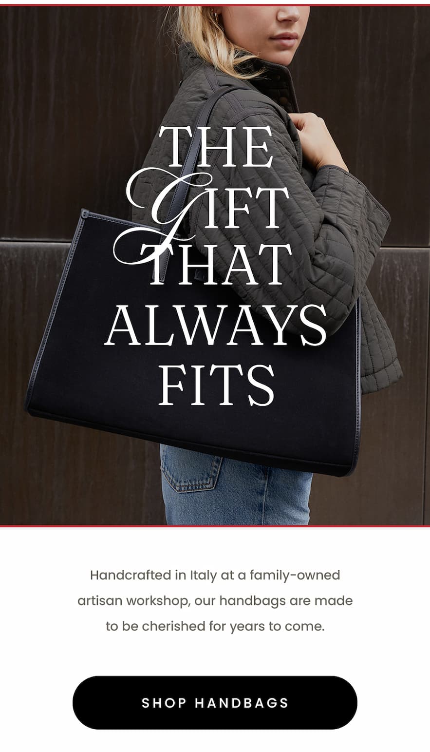 The Gift That Always Fits  Handcrafted in Italy at a family-owned artisan workshop, our handbags are made to be cherished for years to come.   < Shop Handbags > 