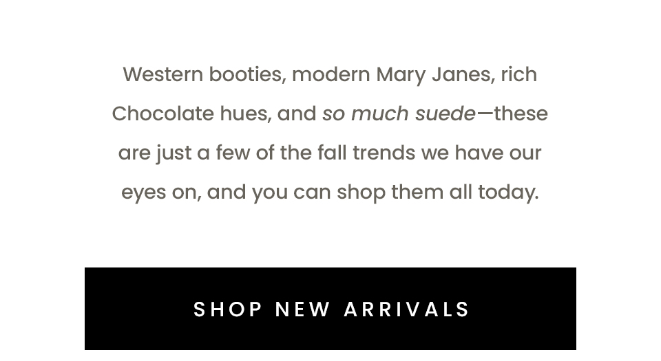 Western booties, modern Mary Janes, rich Chocolate hues, and so much suede—these are just a few of the fall trends we have our eyes on, and you can shop them all today.   < Shop New Arrivals > 