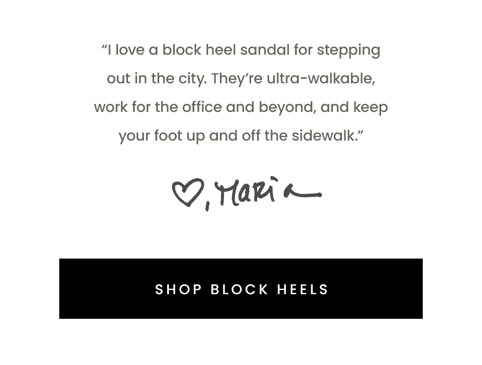 “I love a block heel sandal for stepping out in the city. They’re ultra-walkable, work for the office and beyond, and keep your foot up and off the sidewalk.” - Maria, Founder < Shop Block Heels > 