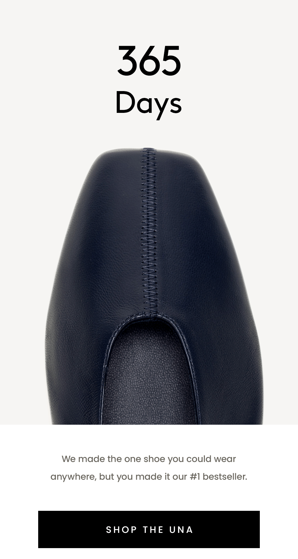 365 Days 163 Five-Star Reviews 15 Colors 1 Una  We made the one shoe you could wear anywhere, but you made it our #1 bestseller.  < Shop The Una > 