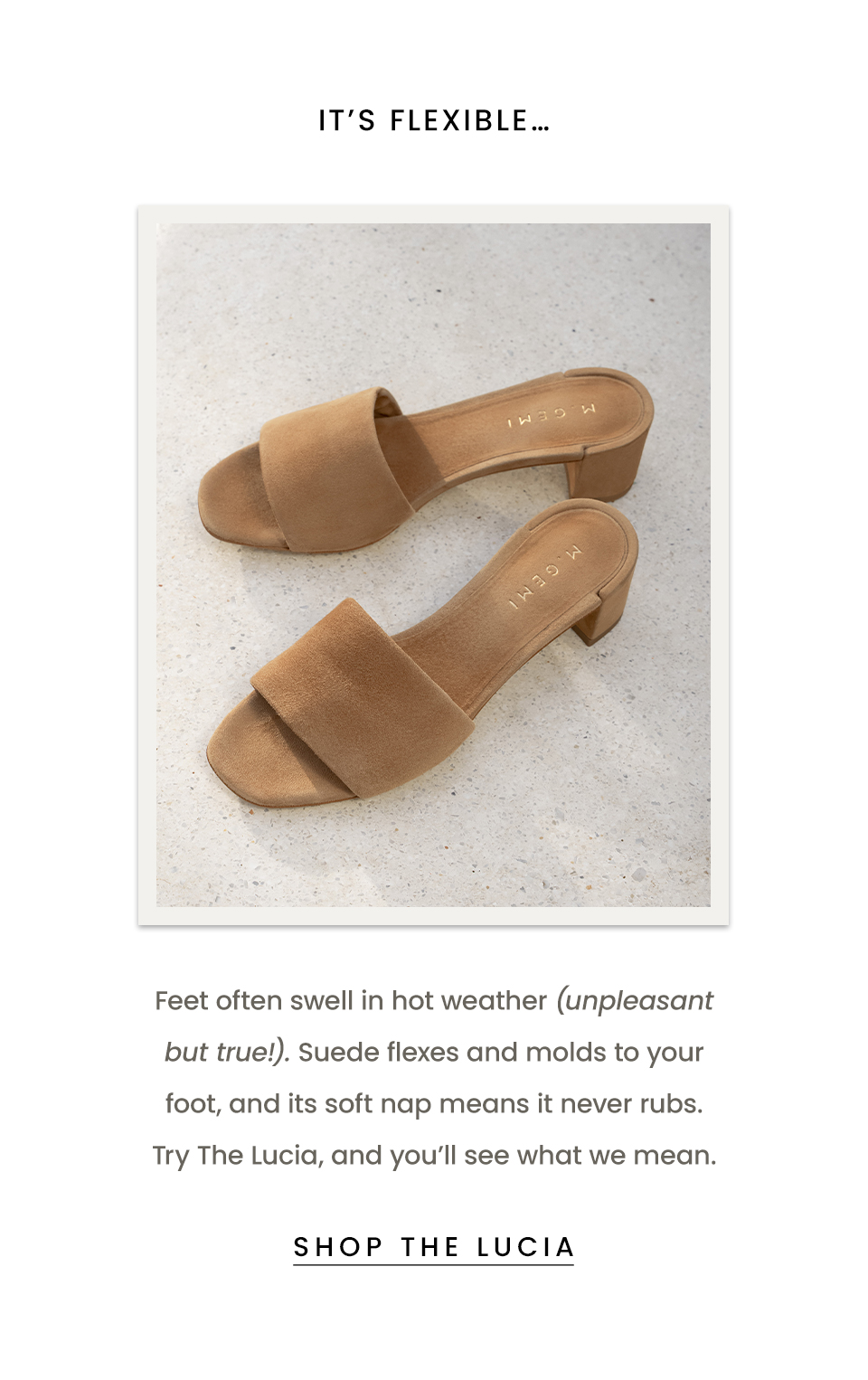It’s flexible… Feet often swell in hot weather (unpleasant but true!). Suede flexes and molds to your foot, and its soft nap means it never rubs. Try The Lucia, and you’ll see what we mean.  < Shop The Lucia > 