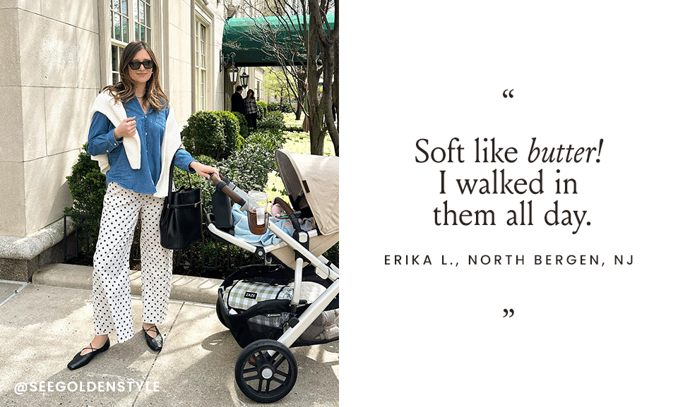 “Soft like butter! I walked in them all day.” - Erika L., North Bergen, NJ