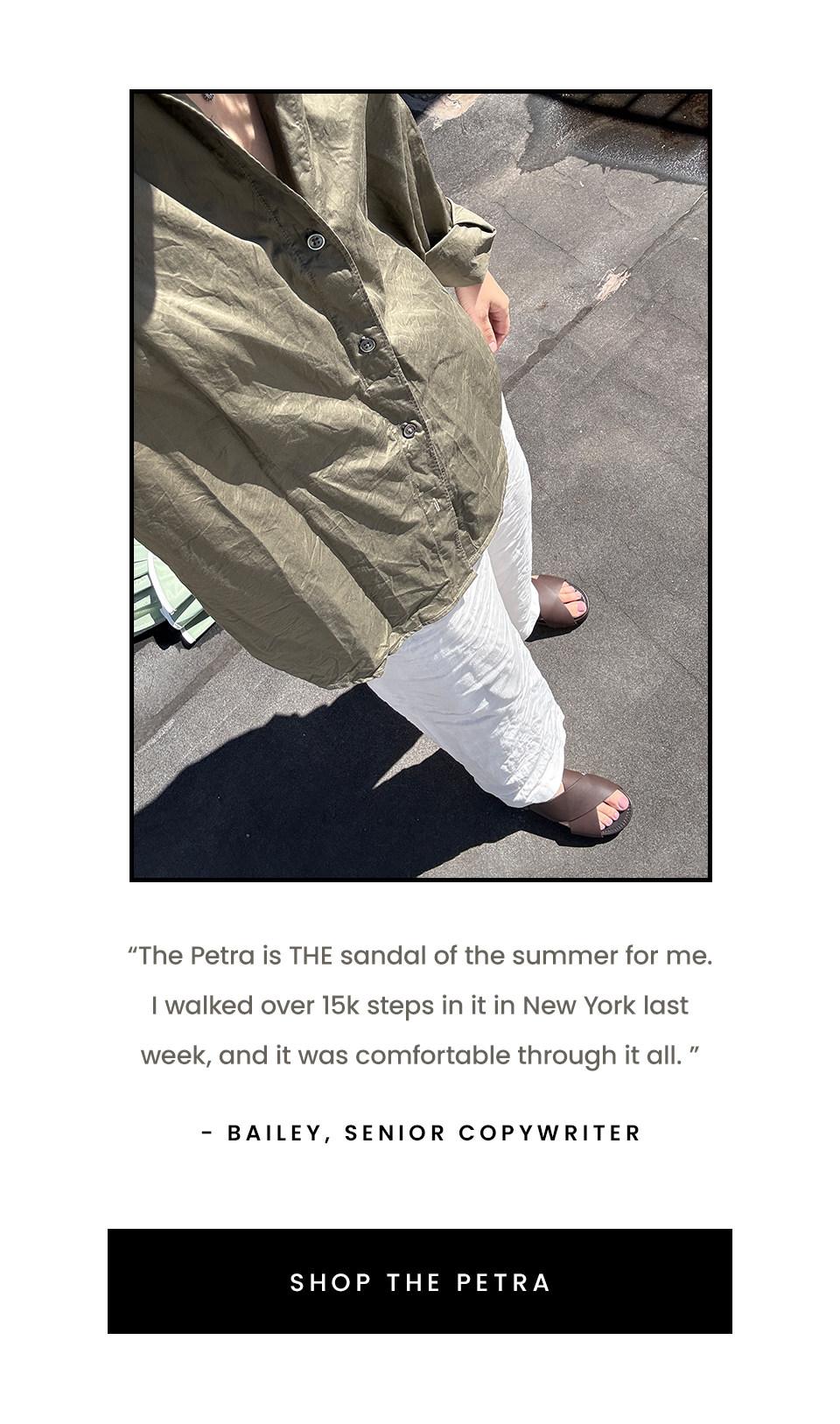 “The Petra is THE sandal of the summer for me. I walked over 15k steps in it in New York last week, and it was comfortable through it all. ” - Bailey, Senior Copywriter  < Shop The Petra > 
