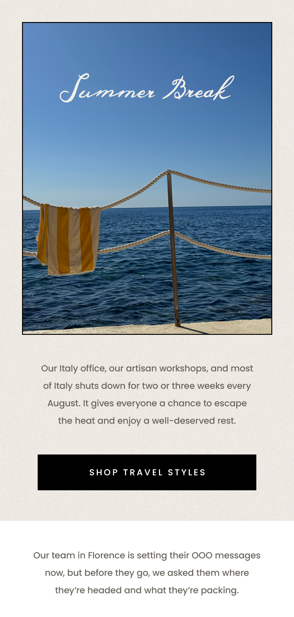 Summer Break | Our Italy office, our artisan workshops, and most of Italy shuts down for two or three weeks every August. It gives everyone a chance to escape the heat and enjoy a well-deserved rest. < Shop Travel Styles > Our team in Florence is setting their OOO messages now, but before they go, we asked them where they’re headed and what they’re packing. 