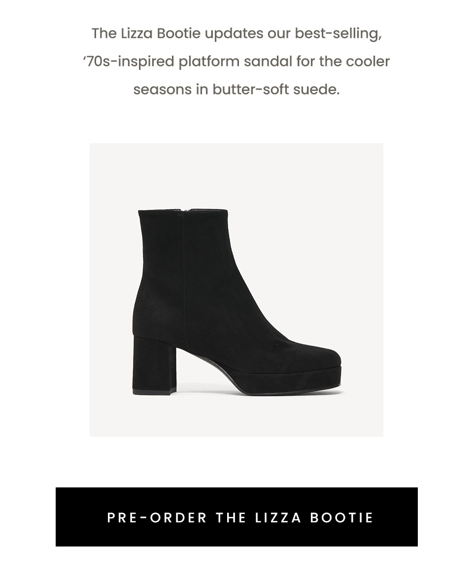 The Lizza Bootie updates our best-selling, ‘70s-inspired platform sandal for the cooler seasons in butter-soft suede. < Pre-Order The Lizza Bootie > 