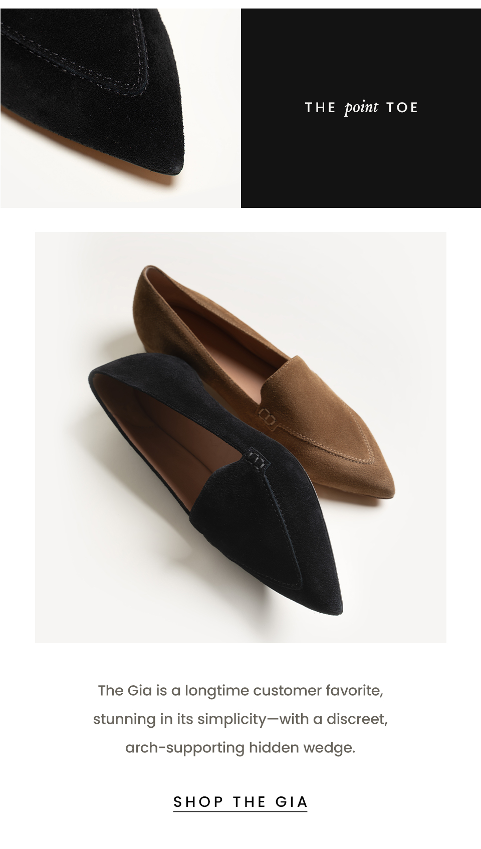 The Point Toe  The Gia is a longtime customer favorite, stunning in its simplicity—with a discreet, arch-supporting hidden wedge.   < Shop The Gia > 