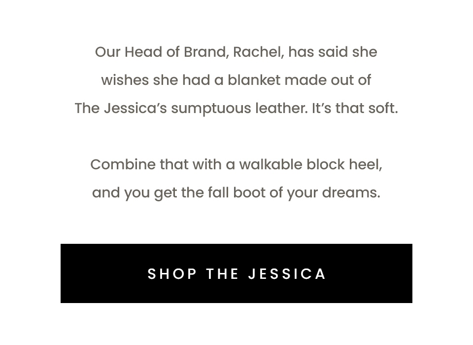 Our Head of Brand, Rachel, has said she wishes she had a blanket made out of The Jessica’s sumptuous leather. It’s that soft.   Combine that with a walkable block heel, and you get the fall boot of your dreams.   < Shop The Jessica > 
