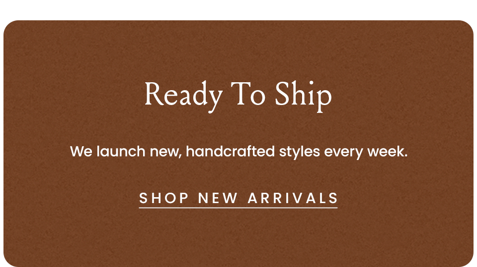 Ready To Ship | We launch new handcrafted styles every week.  < Shop New Arrivals >  