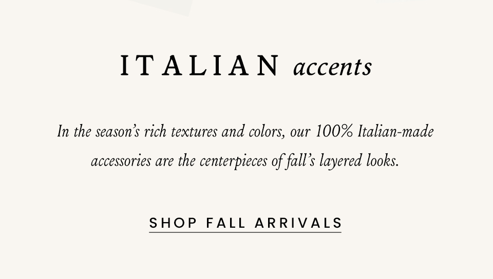 Italian Accents, In the season’s rich textures and colors, our 100% Italian-made accessories are the centerpieces of fall’s layered looks. < Shop Fall Arrivals > 