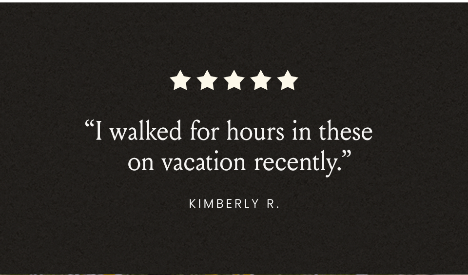 “I walked for hours in these on vacation recently.” - Kimberly R. “Absolute perfection. Like walking on a cloud.” - Susan F. “Easy on, easy off, comfortable, and BEAUTIFUL!” - Laurie H. 