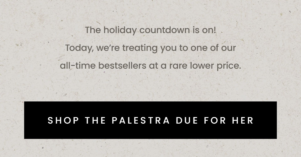 The holiday countdown is on! Today, we’re treating you to one of our all-time bestsellers at a rare lower price.   The Palestra  < Shop The Palestra Due For Her > 