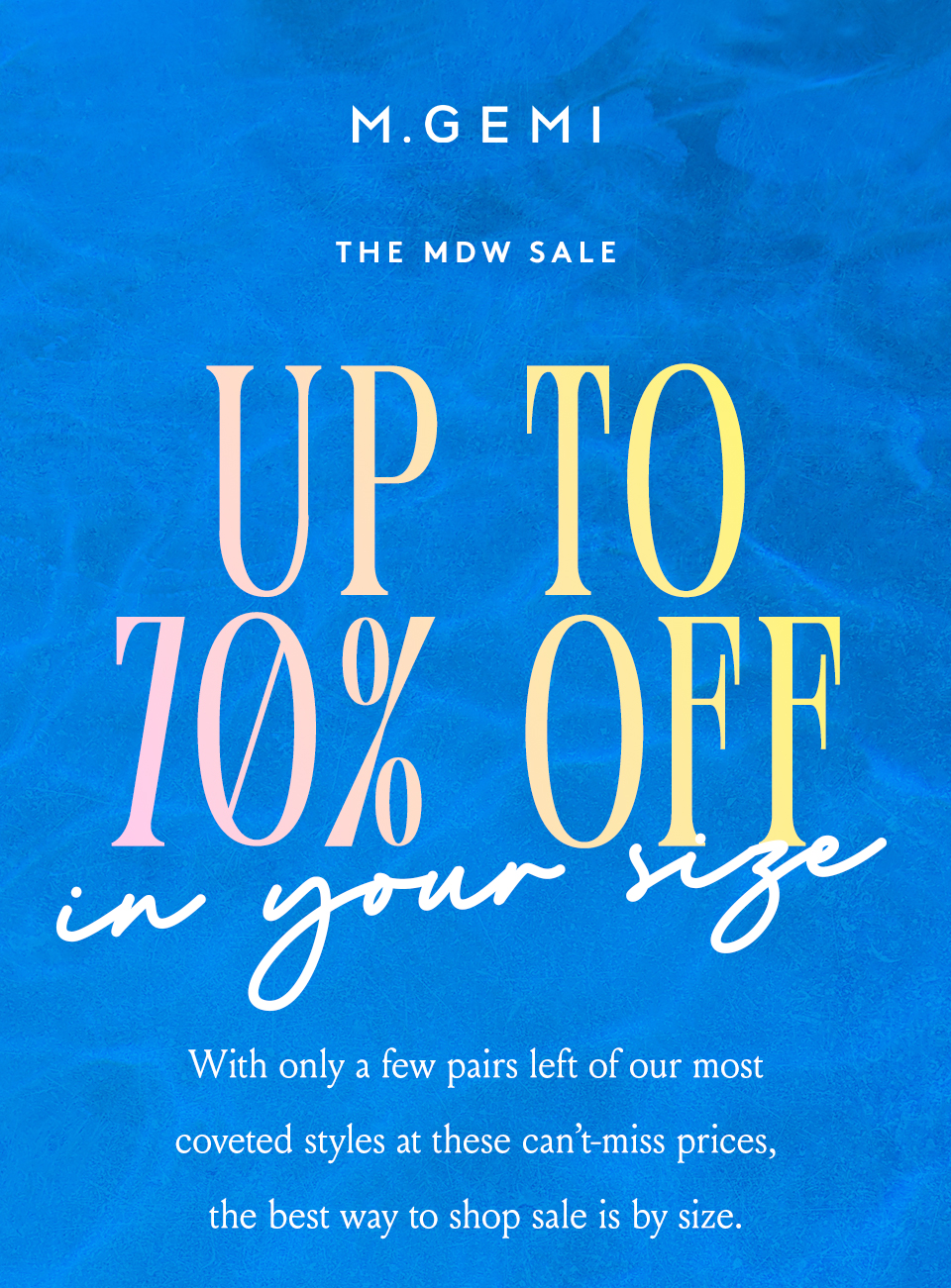 —The MDW Sale—  Up To 70% Off*... And In Your Size   With only a few pairs left of our most coveted styles at these can’t-miss prices, the best way to shop sale is by size. 